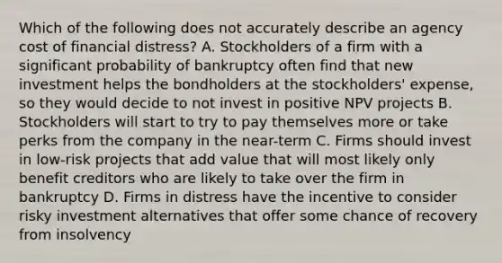 Which of the following does not accurately describe an agency cost of financial distress? A. Stockholders of a firm with a significant probability of bankruptcy often find that new investment helps the bondholders at the stockholders' expense, so they would decide to not invest in positive NPV projects B. Stockholders will start to try to pay themselves more or take perks from the company in the near-term C. Firms should invest in low-risk projects that add value that will most likely only benefit creditors who are likely to take over the firm in bankruptcy D. Firms in distress have the incentive to consider risky investment alternatives that offer some chance of recovery from insolvency