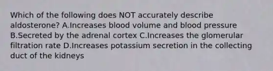 Which of the following does NOT accurately describe aldosterone? A.Increases blood volume and <a href='https://www.questionai.com/knowledge/kD0HacyPBr-blood-pressure' class='anchor-knowledge'>blood pressure</a> B.Secreted by the adrenal cortex C.Increases the glomerular filtration rate D.Increases potassium secretion in the collecting duct of the kidneys