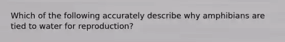 Which of the following accurately describe why amphibians are tied to water for reproduction?