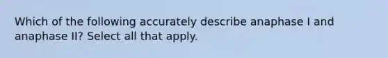 Which of the following accurately describe anaphase I and anaphase II? Select all that apply.