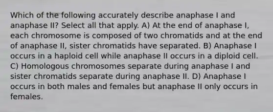 Which of the following accurately describe anaphase I and anaphase II? Select all that apply. A) At the end of anaphase I, each chromosome is composed of two chromatids and at the end of anaphase II, sister chromatids have separated. B) Anaphase I occurs in a haploid cell while anaphase II occurs in a diploid cell. C) Homologous chromosomes separate during anaphase I and sister chromatids separate during anaphase II. D) Anaphase I occurs in both males and females but anaphase II only occurs in females.