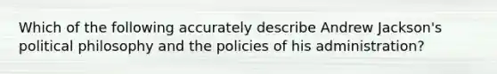 Which of the following accurately describe Andrew Jackson's political philosophy and the policies of his administration?