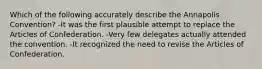 Which of the following accurately describe the Annapolis Convention? -It was the first plausible attempt to replace the Articles of Confederation. -Very few delegates actually attended the convention. -It recognized the need to revise the Articles of Confederation.