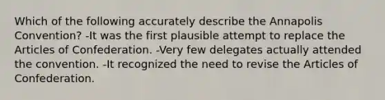 Which of the following accurately describe the Annapolis Convention? -It was the first plausible attempt to replace the Articles of Confederation. -Very few delegates actually attended the convention. -It recognized the need to revise the Articles of Confederation.