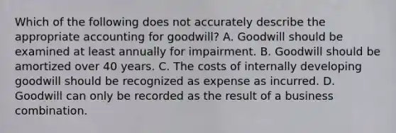 Which of the following does not accurately describe the appropriate accounting for goodwill? A. Goodwill should be examined at least annually for impairment. B. Goodwill should be amortized over 40 years. C. The costs of internally developing goodwill should be recognized as expense as incurred. D. Goodwill can only be recorded as the result of a business combination.