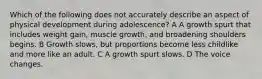 Which of the following does not accurately describe an aspect of physical development during adolescence? A A growth spurt that includes weight gain, muscle growth, and broadening shoulders begins. B Growth slows, but proportions become less childlike and more like an adult. C A growth spurt slows. D The voice changes.