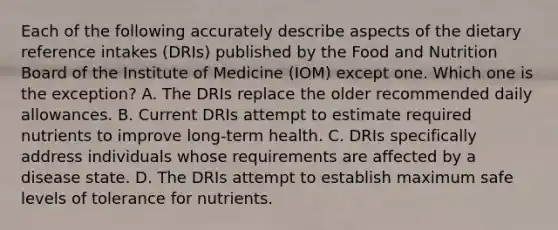 Each of the following accurately describe aspects of the dietary reference intakes (DRIs) published by the Food and Nutrition Board of the Institute of Medicine (IOM) except one. Which one is the exception? A. The DRIs replace the older recommended daily allowances. B. Current DRIs attempt to estimate required nutrients to improve long-term health. C. DRIs specifically address individuals whose requirements are affected by a disease state. D. The DRIs attempt to establish maximum safe levels of tolerance for nutrients.