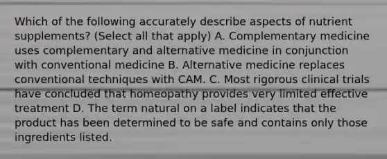 Which of the following accurately describe aspects of nutrient supplements? (Select all that apply) A. Complementary medicine uses complementary and alternative medicine in conjunction with conventional medicine B. Alternative medicine replaces conventional techniques with CAM. C. Most rigorous clinical trials have concluded that homeopathy provides very limited effective treatment D. The term natural on a label indicates that the product has been determined to be safe and contains only those ingredients listed.