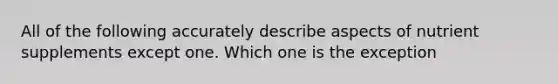 All of the following accurately describe aspects of nutrient supplements except one. Which one is the exception