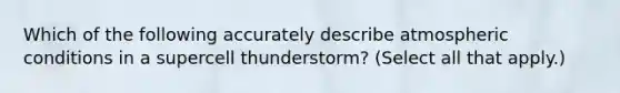 Which of the following accurately describe atmospheric conditions in a supercell thunderstorm? (Select all that apply.)