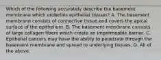 Which of the following accurately describe the basement membrane which underlies epithelial tissues? A. The basement membrane consists of connective tissue and covers the apical surface of the epithelium. B. The basement membrane consists of large collagen fibers which create an impermeable barrier. C. Epithelial cancers may have the ability to penetrate through the basement membrane and spread to underlying tissues. D. All of the above.