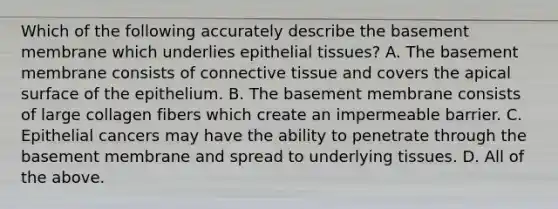 Which of the following accurately describe the basement membrane which underlies <a href='https://www.questionai.com/knowledge/k7dms5lrVY-epithelial-tissue' class='anchor-knowledge'>epithelial tissue</a>s? A. The basement membrane consists of <a href='https://www.questionai.com/knowledge/kYDr0DHyc8-connective-tissue' class='anchor-knowledge'>connective tissue</a> and covers the apical surface of the epithelium. B. The basement membrane consists of large collagen fibers which create an impermeable barrier. C. Epithelial cancers may have the ability to penetrate through the basement membrane and spread to underlying tissues. D. All of the above.