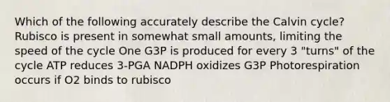 Which of the following accurately describe the Calvin cycle? Rubisco is present in somewhat small amounts, limiting the speed of the cycle One G3P is produced for every 3 "turns" of the cycle ATP reduces 3-PGA NADPH oxidizes G3P Photorespiration occurs if O2 binds to rubisco