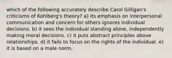 which of the following accurately describe Carol Gilligan's criticisms of Kohlberg's theory? a) its emphasis on interpersonal communication and concern for others ignores individual decisions. b) it sees the individual standing alone, independently making moral decisions. c) it puts abstract principles above relationships. d) it fails to focus on the rights of the individual. e) it is based on a male norm.