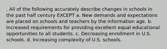 . All of the following accurately describe changes in schools in the past half century EXCEPT a. New demands and expectations are placed on schools and teachers by the information age. b. Increased requirements for providing excellent equal educational opportunities to all students. c. Decreasing enrollment in U.S. schools. d. Increasing complexity of U.S. schools.