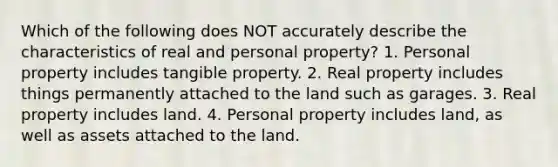 Which of the following does NOT accurately describe the characteristics of real and personal property? 1. Personal property includes tangible property. 2. Real property includes things permanently attached to the land such as garages. 3. Real property includes land. 4. Personal property includes land, as well as assets attached to the land.