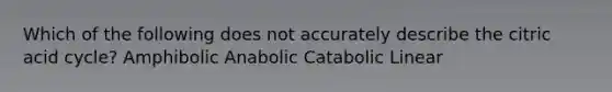 Which of the following does not accurately describe the citric acid cycle? Amphibolic Anabolic Catabolic Linear