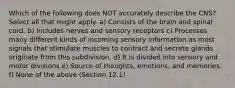 Which of the following does NOT accurately describe the CNS? Select all that might apply. a) Consists of the brain and spinal cord. b) Includes nerves and sensory receptors c) Processes many different kinds of incoming sensory information as most signals that stimulate muscles to contract and secrete glands originate from this subdivision. d) It is divided into sensory and motor divisions e) Source of thoughts, emotions, and memories. f) None of the above (Section 12.1)