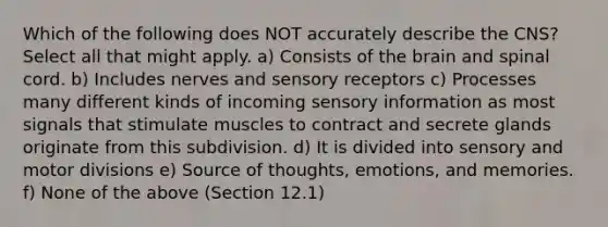 Which of the following does NOT accurately describe the CNS? Select all that might apply. a) Consists of <a href='https://www.questionai.com/knowledge/kLMtJeqKp6-the-brain' class='anchor-knowledge'>the brain</a> and spinal cord. b) Includes nerves and <a href='https://www.questionai.com/knowledge/kZxhe8RZQ3-sensory-receptors' class='anchor-knowledge'>sensory receptors</a> c) Processes many different kinds of incoming sensory information as most signals that stimulate muscles to contract and secrete glands originate from this subdivision. d) It is divided into sensory and motor divisions e) Source of thoughts, emotions, and memories. f) None of the above (Section 12.1)