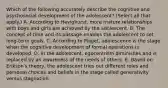 Which of the following accurately describe the cognitive and psychosocial development of the adolescent? (Select all that apply.) A. According to Havighurst, more mature relationships with boys and girls are achieved by the adolescent. B. The concept of time and its passage enables the adolescent to set long-term goals. C. According to Piaget, adolescence is the stage when the cognitive development of formal operations is developed. D. In the adolescent, egocentrism diminishes and is replaced by an awareness of the needs of others. E. Based on Erikson's theory, the adolescent tries out different roles and personal choices and beliefs in the stage called generativity versus stagnation.