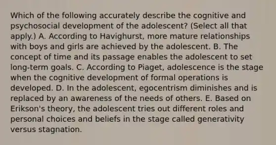 Which of the following accurately describe the cognitive and psychosocial development of the adolescent? (Select all that apply.) A. According to Havighurst, more mature relationships with boys and girls are achieved by the adolescent. B. The concept of time and its passage enables the adolescent to set long-term goals. C. According to Piaget, adolescence is the stage when the cognitive development of formal operations is developed. D. In the adolescent, egocentrism diminishes and is replaced by an awareness of the needs of others. E. Based on Erikson's theory, the adolescent tries out different roles and personal choices and beliefs in the stage called generativity versus stagnation.