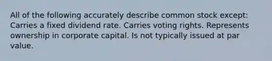 All of the following accurately describe common stock except: Carries a fixed dividend rate. Carries voting rights. Represents ownership in corporate capital. Is not typically issued at par value.