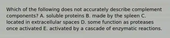 Which of the following does not accurately describe complement components? A. soluble proteins B. made by the spleen C. located in extracellular spaces D. some function as proteases once activated E. activated by a cascade of enzymatic reactions.