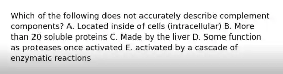 Which of the following does not accurately describe complement components? A. Located inside of cells (intracellular) B. More than 20 soluble proteins C. Made by the liver D. Some function as proteases once activated E. activated by a cascade of enzymatic reactions