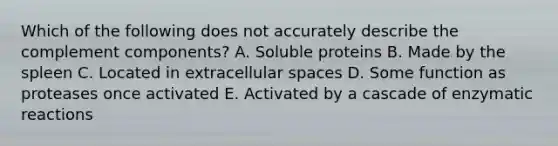 Which of the following does not accurately describe the complement components? A. Soluble proteins B. Made by the spleen C. Located in extracellular spaces D. Some function as proteases once activated E. Activated by a cascade of enzymatic reactions