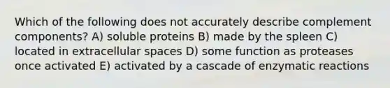 Which of the following does not accurately describe complement components? A) soluble proteins B) made by the spleen C) located in extracellular spaces D) some function as proteases once activated E) activated by a cascade of enzymatic reactions