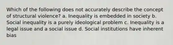 Which of the following does not accurately describe the concept of structural violence? a. Inequality is embedded in society b. Social inequality is a purely ideological problem c. Inequality is a legal issue and a social issue d. Social institutions have inherent bias