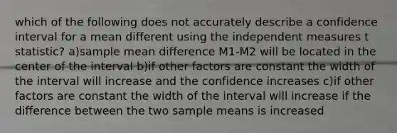 which of the following does not accurately describe a confidence interval for a mean different using the independent measures t statistic? a)sample mean difference M1-M2 will be located in the center of the interval b)if other factors are constant the width of the interval will increase and the confidence increases c)if other factors are constant the width of the interval will increase if the difference between the two sample means is increased