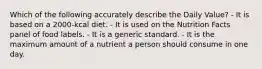 Which of the following accurately describe the Daily Value? - It is based on a 2000-kcal diet. - It is used on the Nutrition Facts panel of food labels. - It is a generic standard. - It is the maximum amount of a nutrient a person should consume in one day.