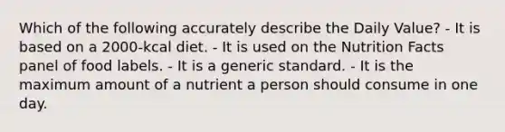 Which of the following accurately describe the Daily Value? - It is based on a 2000-kcal diet. - It is used on the Nutrition Facts panel of food labels. - It is a generic standard. - It is the maximum amount of a nutrient a person should consume in one day.