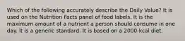 Which of the following accurately describe the Daily Value? It is used on the Nutrition Facts panel of food labels. It is the maximum amount of a nutrient a person should consume in one day. It is a generic standard. It is based on a 2000-kcal diet.