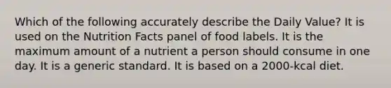 Which of the following accurately describe the Daily Value? It is used on the Nutrition Facts panel of food labels. It is the maximum amount of a nutrient a person should consume in one day. It is a generic standard. It is based on a 2000-kcal diet.