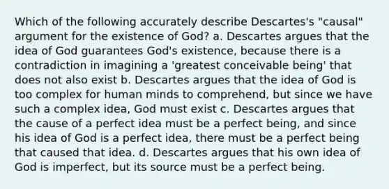 Which of the following accurately describe Descartes's "causal" argument for the existence of God? a. Descartes argues that the idea of God guarantees God's existence, because there is a contradiction in imagining a 'greatest conceivable being' that does not also exist b. Descartes argues that the idea of God is too complex for human minds to comprehend, but since we have such a complex idea, God must exist c. Descartes argues that the cause of a perfect idea must be a perfect being, and since his idea of God is a perfect idea, there must be a perfect being that caused that idea. d. Descartes argues that his own idea of God is imperfect, but its source must be a perfect being.