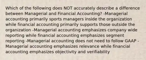 Which of the following does NOT accurately describe a difference between Managerial and Financial Accounting? -Managerial accounting primarily sports managers inside the organization while financial accounting primarily supports those outside the organization -Managerial accounting emphasizes company wide reporting while financial accounting emphasizes segment reporting -Managerial accounting does not need to follow GAAP -Managerial accounting emphasizes relevance while financial accounting emphasizes objectivity and verifiability