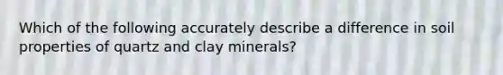 Which of the following accurately describe a difference in soil properties of quartz and clay minerals?