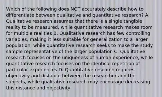 Which of the following does NOT accurately describe how to differentiate between qualitative and quantitative research? A. Qualitative research assumes that there is a single tangible reality to be measured, while quantitative research makes room for multiple realities B. Qualitative research has few controlling variables, making it less suitable for generalization to a larger population, while quantitative research seeks to make the study sample representative of the larger population C. Qualitative research focuses on the uniqueness of human experience, while quantitative research focuses on the identical repetition of particular experiences D. Quantitative research requires objectivity and distance between the researcher and the subjects, while qualitative research may encourage decreasing this distance and objectivity