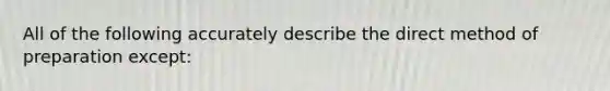 All of the following accurately describe the direct method of preparation except: