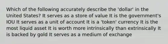 Which of the following accurately describe the 'dollar' in the United States? It serves as a store of value It is the government's IOU It serves as a unit of account It is a 'token' currency It is the most liquid asset It is worth more intrinsically than extrinsically It is backed by gold It serves as a medium of exchange