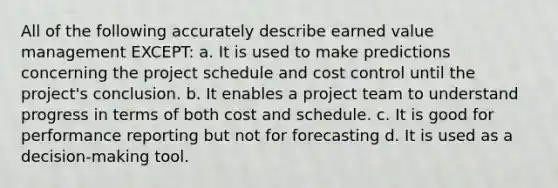 All of the following accurately describe earned value management EXCEPT: a. It is used to make predictions concerning the project schedule and cost control until the project's conclusion. b. It enables a project team to understand progress in terms of both cost and schedule. c. It is good for performance reporting but not for forecasting d. It is used as a decision-making tool.