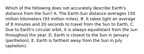 Which of the following does not accurately describe Earth's distance from the Sun? A. The Earth-Sun distance averages 150 million kilometers (93 million miles). B. It takes light an average of 8 minutes and 20 seconds to travel from the Sun to Earth. C. Due to Earth's circular orbit, it is always equidistant from the sun throughout the year. D. Earth is closest to the Sun in January (perihelion). E. Earth is farthest away from the Sun in July (aphelion).