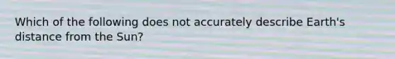 Which of the following does not accurately describe Earth's distance from the Sun?