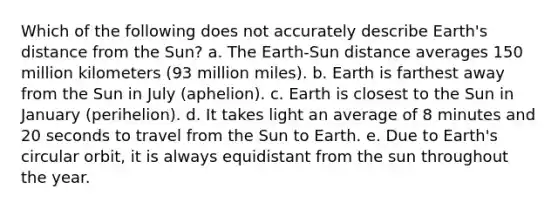 Which of the following does not accurately describe Earth's distance from the Sun? a. The Earth-Sun distance averages 150 million kilometers (93 million miles). b. Earth is farthest away from the Sun in July (aphelion). c. Earth is closest to the Sun in January (perihelion). d. It takes light an average of 8 minutes and 20 seconds to travel from the Sun to Earth. e. Due to Earth's circular orbit, it is always equidistant from the sun throughout the year.