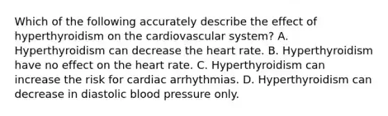 Which of the following accurately describe the effect of hyperthyroidism on the cardiovascular system? A. Hyperthyroidism can decrease the heart rate. B. Hyperthyroidism have no effect on the heart rate. C. Hyperthyroidism can increase the risk for cardiac arrhythmias. D. Hyperthyroidism can decrease in diastolic blood pressure only.