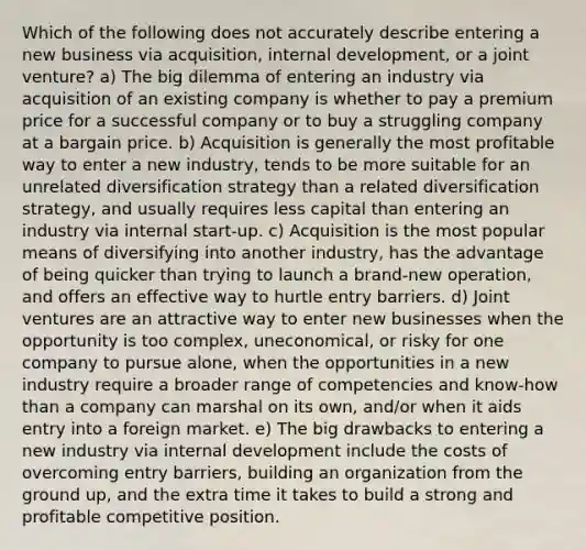 Which of the following does not accurately describe entering a new business via acquisition, internal development, or a joint venture? a) The big dilemma of entering an industry via acquisition of an existing company is whether to pay a premium price for a successful company or to buy a struggling company at a bargain price. b) Acquisition is generally the most profitable way to enter a new industry, tends to be more suitable for an unrelated diversification strategy than a related diversification strategy, and usually requires less capital than entering an industry via internal start-up. c) Acquisition is the most popular means of diversifying into another industry, has the advantage of being quicker than trying to launch a brand-new operation, and offers an effective way to hurtle entry barriers. d) Joint ventures are an attractive way to enter new businesses when the opportunity is too complex, uneconomical, or risky for one company to pursue alone, when the opportunities in a new industry require a broader range of competencies and know-how than a company can marshal on its own, and/or when it aids entry into a foreign market. e) The big drawbacks to entering a new industry via internal development include the costs of overcoming entry barriers, building an organization from the ground up, and the extra time it takes to build a strong and profitable competitive position.