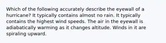 Which of the following accurately describe the eyewall of a hurricane? It typically contains almost no rain. It typically contains the highest wind speeds. The air in the eyewall is adiabatically warming as it changes altitude. Winds in it are spiraling upward.