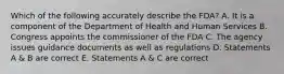 Which of the following accurately describe the FDA? A. It is a component of the Department of Health and Human Services B. Congress appoints the commissioner of the FDA C. The agency issues guidance documents as well as regulations D. Statements A & B are correct E. Statements A & C are correct